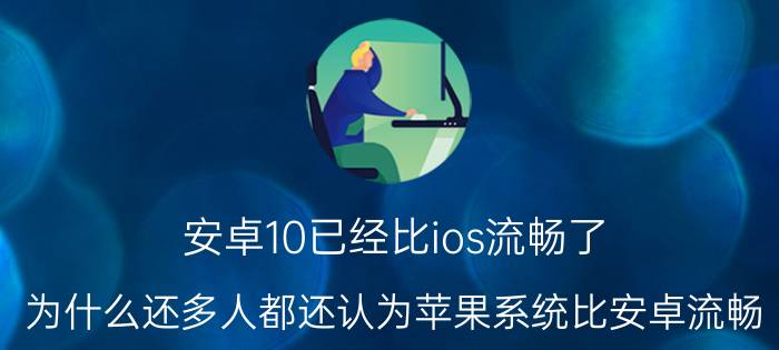 安卓10已经比ios流畅了 为什么还多人都还认为苹果系统比安卓流畅？